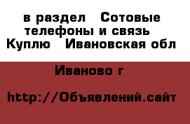  в раздел : Сотовые телефоны и связь » Куплю . Ивановская обл.,Иваново г.